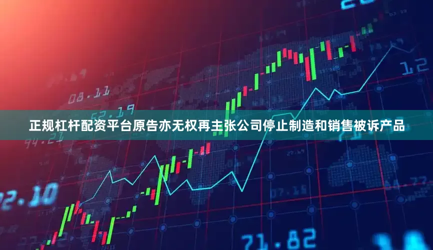 正规杠杆配资平台原告亦无权再主张公司停止制造和销售被诉产品