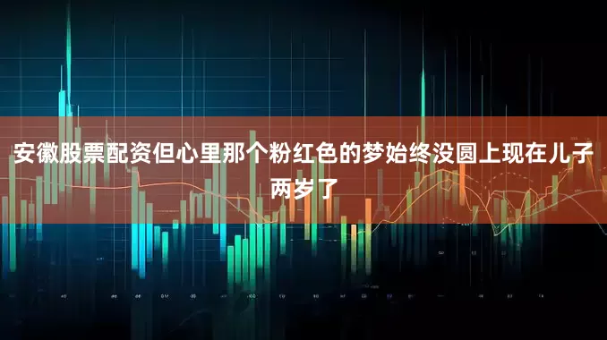 安徽股票配资但心里那个粉红色的梦始终没圆上现在儿子两岁了