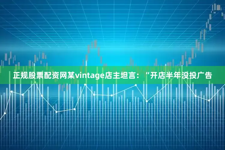 正规股票配资网某vintage店主坦言：“开店半年没投广告