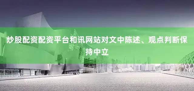 炒股配资配资平台和讯网站对文中陈述、观点判断保持中立