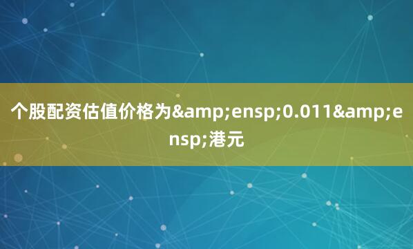 个股配资估值价格为&ensp;0.011&ensp;港元