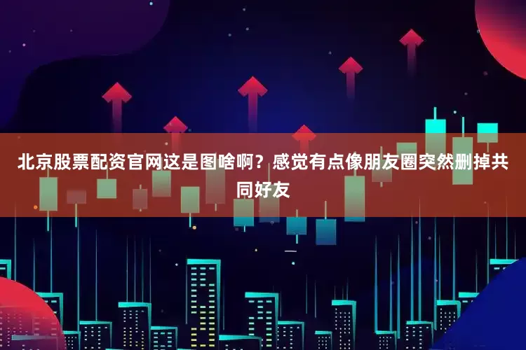 北京股票配资官网这是图啥啊？感觉有点像朋友圈突然删掉共同好友