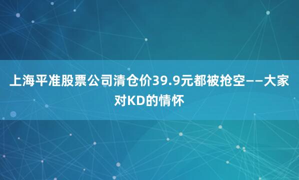 上海平准股票公司清仓价39.9元都被抢空——大家对KD的情怀