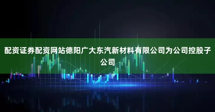 配资证券配资网站德阳广大东汽新材料有限公司为公司控股子公司