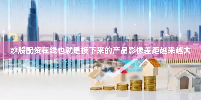 炒股配资在线也就是接下来的产品影像差距越来越大