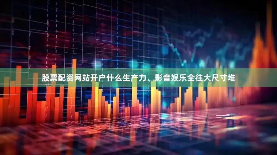 股票配资网站开户什么生产力、影音娱乐全往大尺寸堆