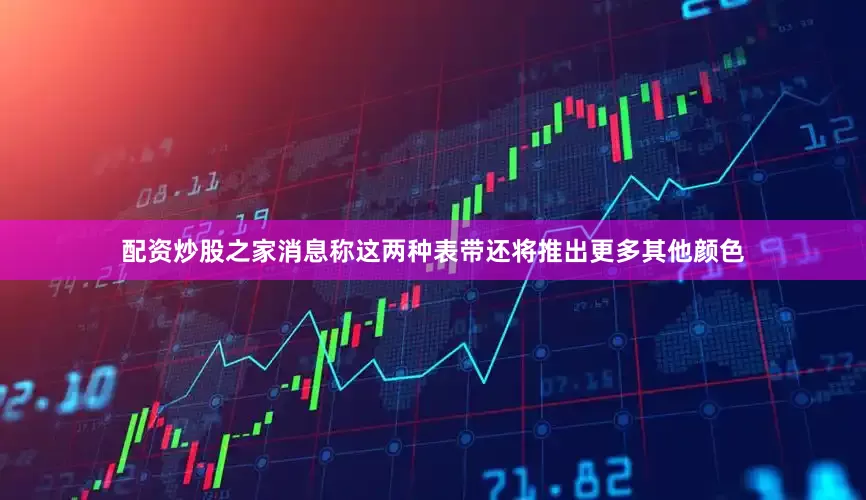 配资炒股之家消息称这两种表带还将推出更多其他颜色