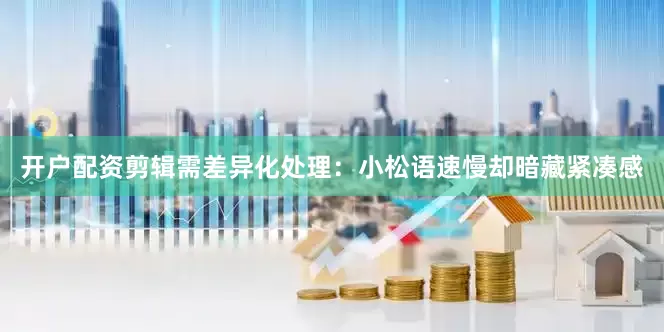 开户配资剪辑需差异化处理：小松语速慢却暗藏紧凑感