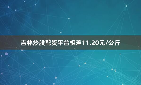 吉林炒股配资平台相差11.20元/公斤