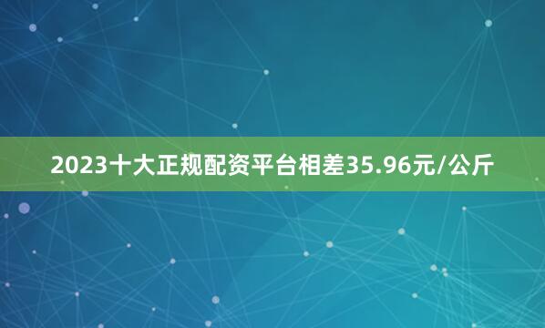 2023十大正规配资平台相差35.96元/公斤