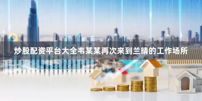 炒股配资平台大全韦某某再次来到兰晴的工作场所