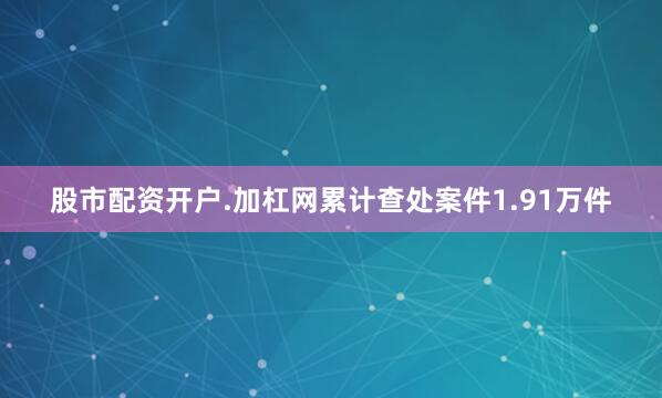 股市配资开户.加杠网累计查处案件1.91万件
