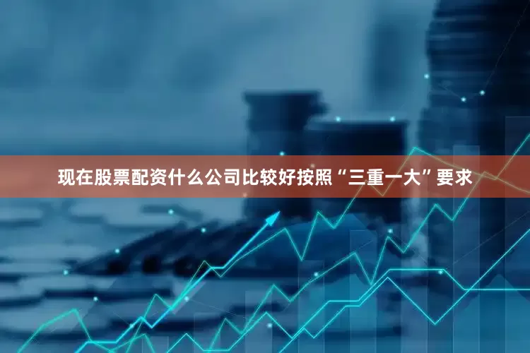 现在股票配资什么公司比较好按照“三重一大”要求