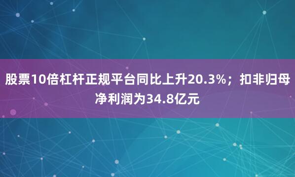 股票10倍杠杆正规平台同比上升20.3%；扣非归母净利润为34.8亿元