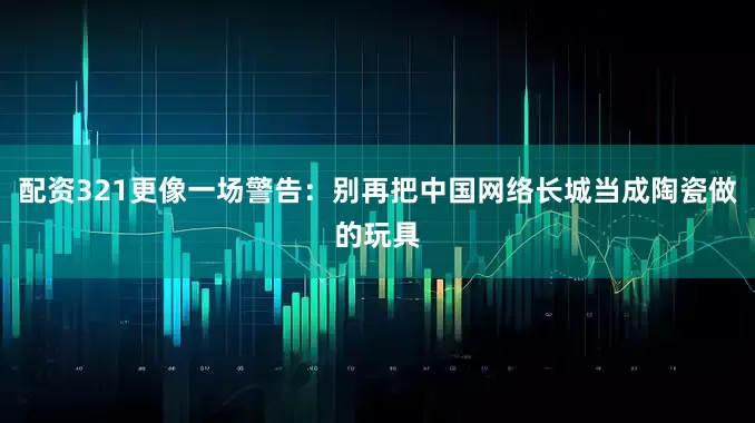 配资321更像一场警告：别再把中国网络长城当成陶瓷做的玩具
